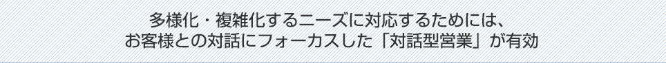 多様化・複雑化するニーズに対応するためには、お客様との対話にフォーカスした「対話型営業」が有効