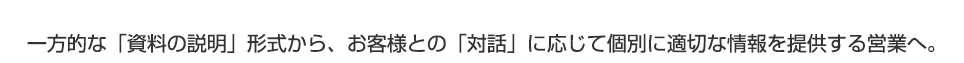 一方的な「資料の説明」形式から、お客様との「対話」に応じて個別に適切な情報を提供する営業へ。